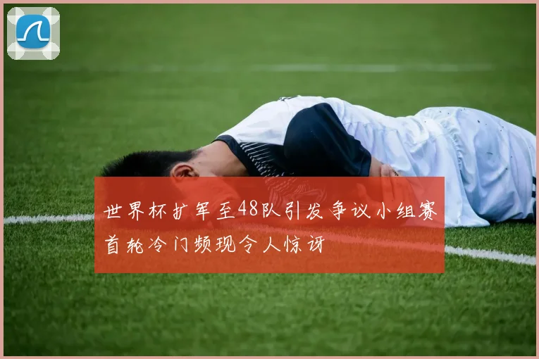世界杯扩军至48队引发争议小组赛首轮冷门频现令人惊讶