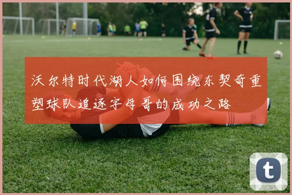 沃尔特时代湖人如何围绕东契奇重塑球队追逐字母哥的成功之路