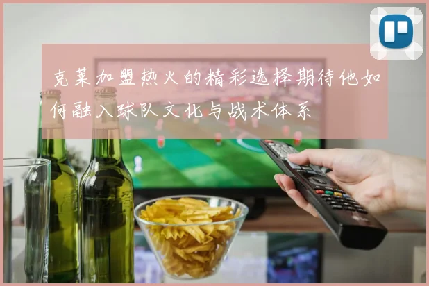 克莱加盟热火的精彩选择期待他如何融入球队文化与战术体系