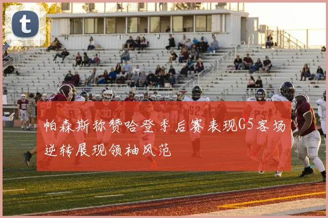 帕森斯称赞哈登季后赛表现G5客场逆转展现领袖风范