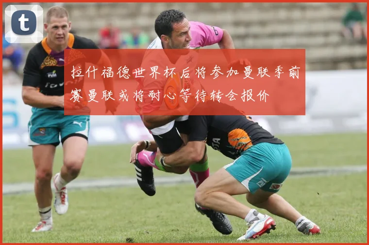 拉什福德世界杯后将参加曼联季前赛曼联或将耐心等待转会报价