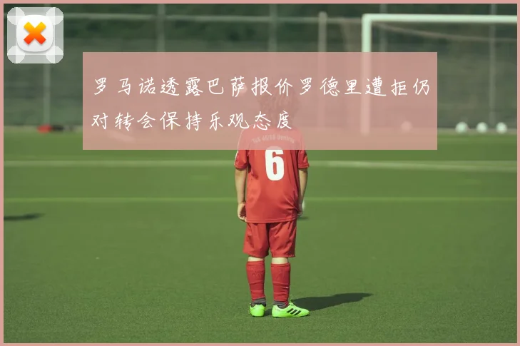 罗马诺透露巴萨报价罗德里遭拒仍对转会保持乐观态度
