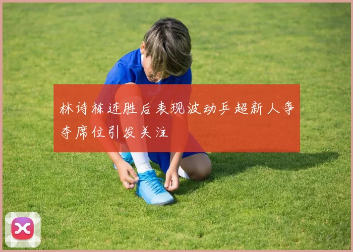 林诗栋连胜后表现波动乒超新人争夺席位引发关注