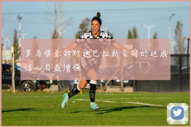 罗马俱乐部对迪巴拉新合同的达成信心日益增强