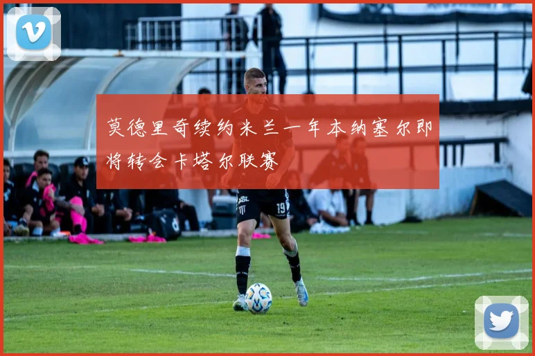 莫德里奇续约米兰一年本纳塞尔即将转会卡塔尔联赛