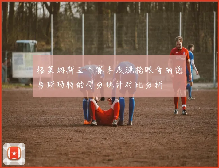格莱姆斯五个赛季表现抢眼肯纳德与斯玛特的得分统计对比分析