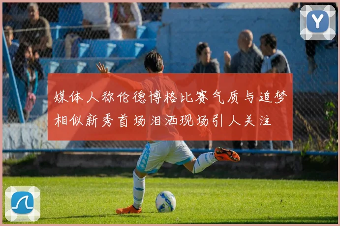媒体人称伦德博格比赛气质与追梦相似新秀首场泪洒现场引人关注