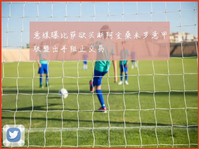 意媒曝比萨欲买断阿金桑米罗意甲联盟出手阻止交易