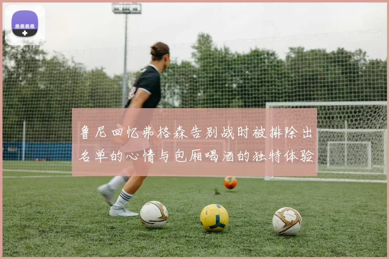 鲁尼回忆弗格森告别战时被排除出名单的心情与包厢喝酒的独特体验