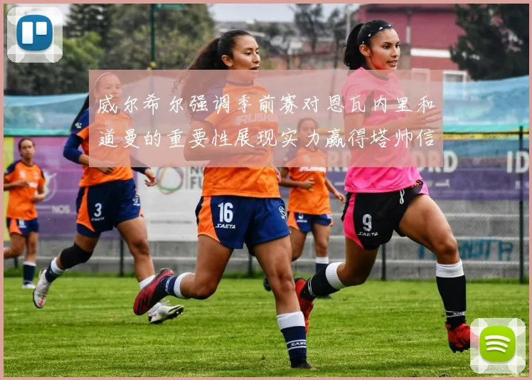 威尔希尔强调季前赛对恩瓦内里和道曼的重要性展现实力赢得塔帅信任