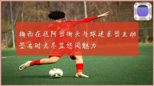 梅西在迈阿密街头与球迷亲密互动签名时光尽显悠闲魅力