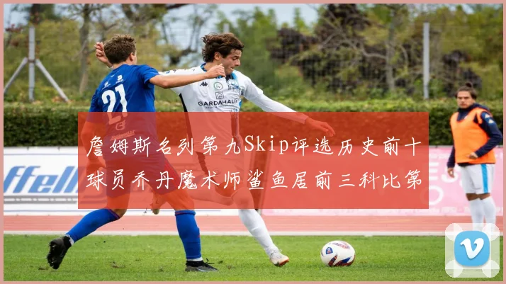 詹姆斯名列第九Skip评选历史前十球员乔丹魔术师鲨鱼居前三科比第七