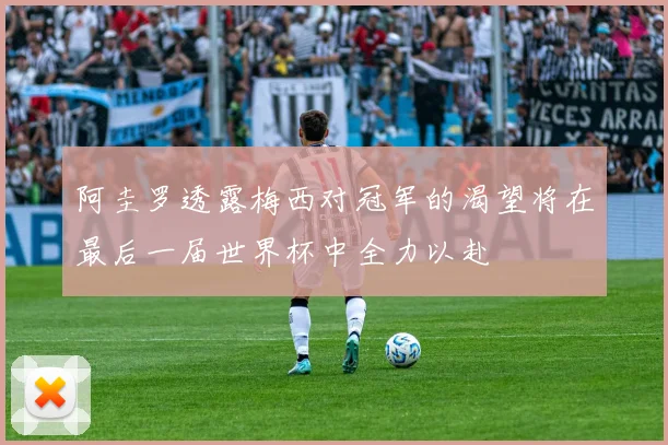 阿圭罗透露梅西对冠军的渴望将在最后一届世界杯中全力以赴