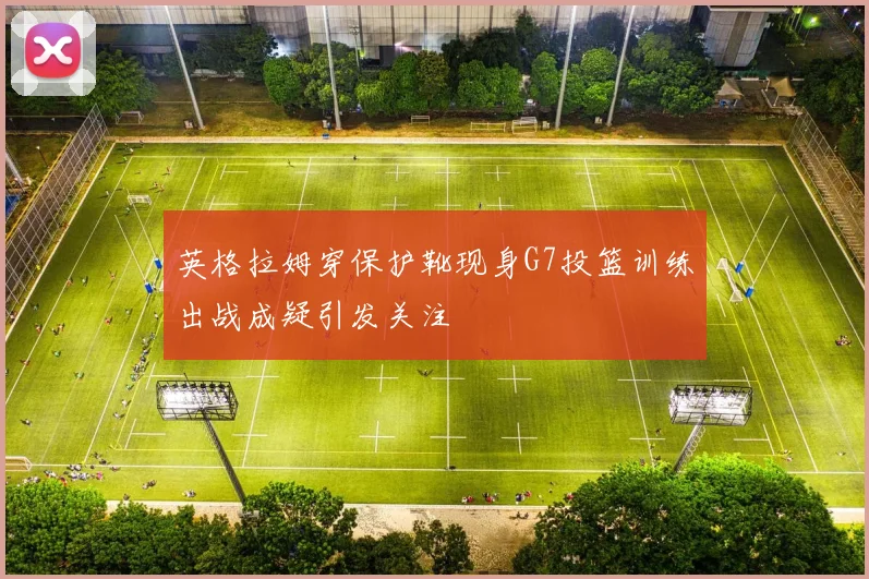 英格拉姆穿保护靴现身G7投篮训练出战成疑引发关注