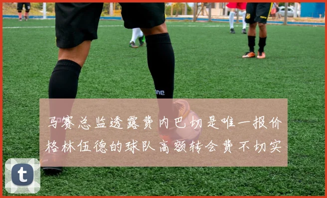 马赛总监透露费内巴切是唯一报价格林伍德的球队高额转会费不切实际