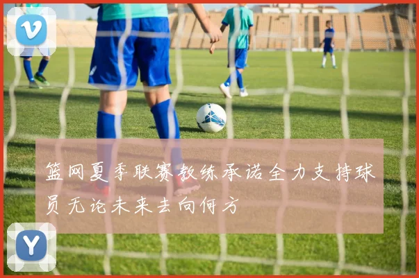 篮网夏季联赛教练承诺全力支持球员无论未来去向何方