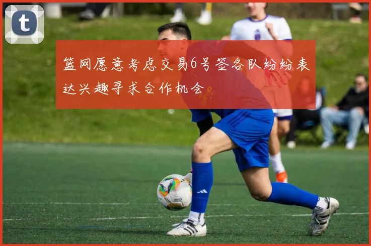 篮网愿意考虑交易6号签各队纷纷表达兴趣寻求合作机会