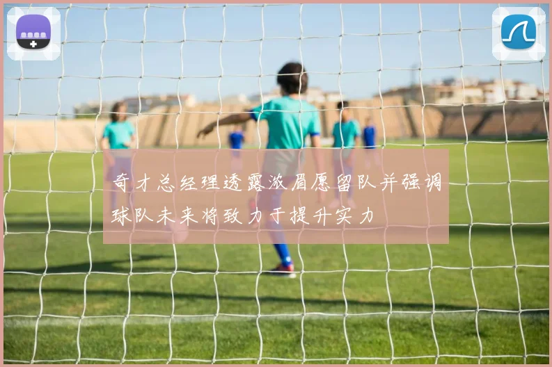 奇才总经理透露浓眉愿留队并强调球队未来将致力于提升实力