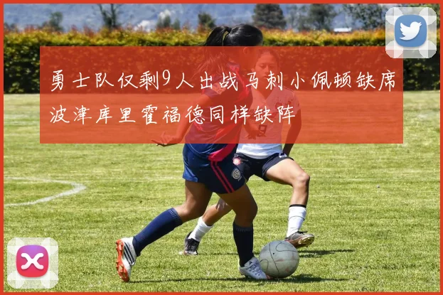 勇士队仅剩9人出战马刺小佩顿缺席波津库里霍福德同样缺阵