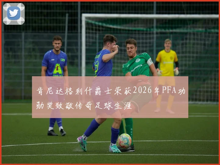 肯尼达格利什爵士荣获2026年PFA功勋奖致敬传奇足球生涯