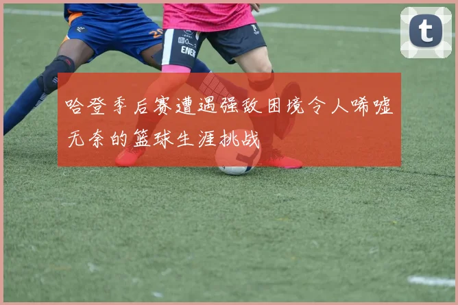 哈登季后赛遭遇强敌困境令人唏嘘无奈的篮球生涯挑战