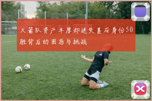 火箭队资产丰厚却迷失基石身份50胜背后的困惑与挑战