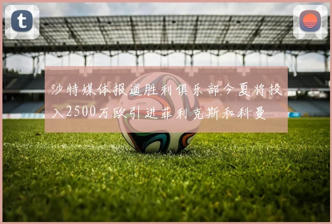 沙特媒体报道胜利俱乐部今夏将投入2500万欧引进菲利克斯和科曼