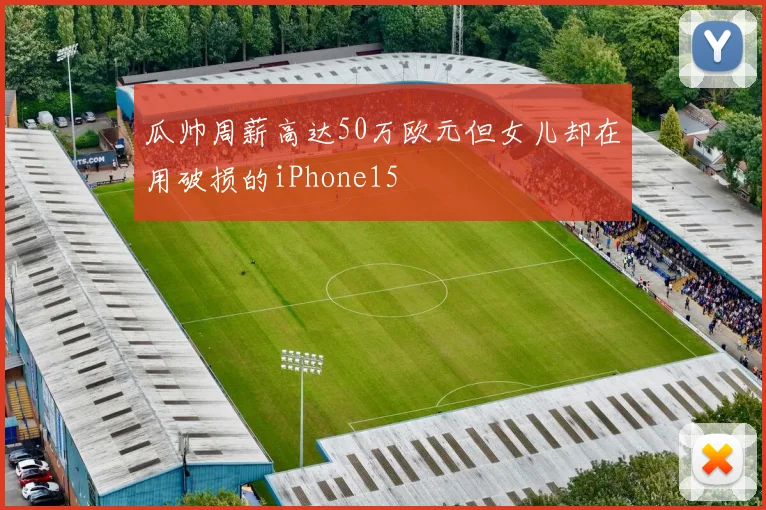 瓜帅周薪高达50万欧元但女儿却在用破损的iPhone15