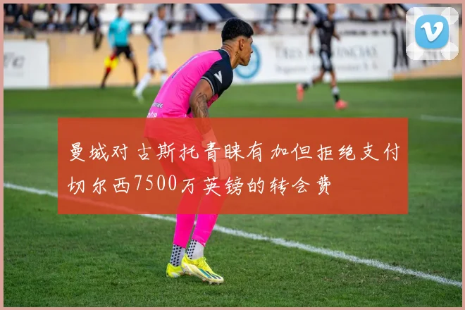 曼城对古斯托青睐有加但拒绝支付切尔西7500万英镑的转会费