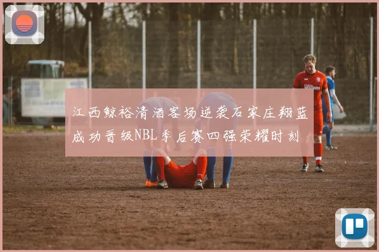 江西鲸裕清酒客场逆袭石家庄翔蓝成功晋级NBL季后赛四强荣耀时刻