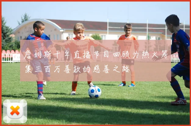詹姆斯十年直播节目回顾为热火筹集三百万善款的慈善之路